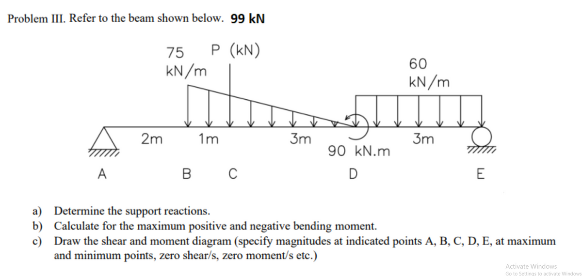 Problem III. Refer to the beam shown below. 99 kN
75
P (kN)
60
kN/m
kN/m
2m
1m
3m
3m
90 kN.m
A
B
C
D
a) Determine the support reactions.
b) Calculate for the maximum positive and negative bending moment.
c) Draw the shear and moment diagram (specify magnitudes at indicated points A, B, C, D, E, at maximum
and minimum points, zero shear/s, zero moment/s etc.)
Activate Windows
Go to Settings to activate Windows

