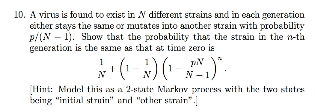 10. A virus is found to exist in N different strains and in each generation
either stays the same or mutates into another strain with probability
p/(N – 1). Show that the probability that the strain in the n-th
generation is the same as that at time zero is
1
+
N
pN
-
N
N – 1
-
[Hint: Model this as a 2-state Markov process with the two states
being "initial strain" and "other strain".]
