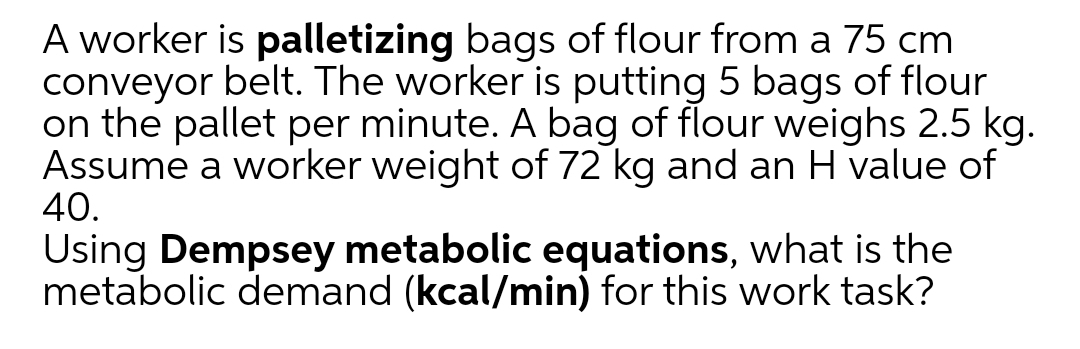 A worker is palletizing bags of flour from a 75 cm
conveyor
on the pallet per minute. A bag of flour weighs 2.5 kg.
Assume a worker weight of 72 kg and an H value of
40.
belt. The worker is putting 5 bags of flour
Using Dempsey metabolic equations, what is the
metabolic demand (kcal/min) for this work task?
