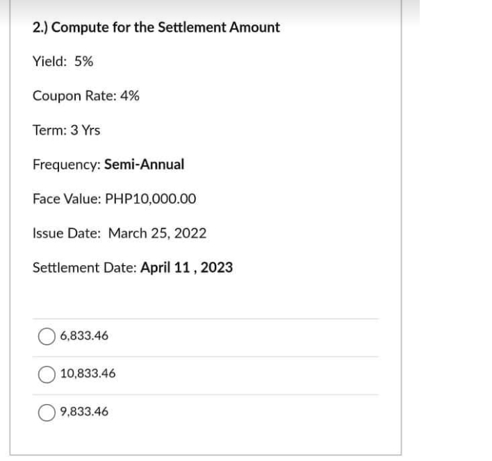 2.) Compute for the Settlement Amount
Yield: 5%
Coupon Rate: 4%
Term: 3 Yrs
Frequency: Semi-Annual
Face Value: PHP10,000.00
Issue Date: March 25, 2022
Settlement Date: April 11, 2023
6,833.46
10,833.46
9,833.46
