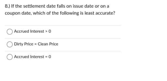 8.) If the settlement date falls on issue date or on a
coupon date, which of the following is least accurate?
Accrued Interest > o
Dirty Price Clean Price
Accrued Interest = o
