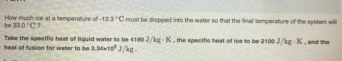 How much ice at a temperature of -13.3 °C must be dropped into the water so that the final temperature of the system will
be 33.0 "C ?
Take the specific heat of liquid water to be 4190 J/kg K, the specific heat of ice to be 2100 J/kg K, and the
heat of fusion for water to be 3.34x10° J/kg.
