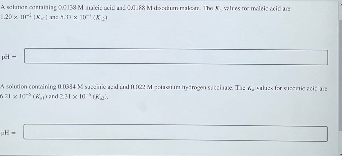A solution containing 0.0138 M maleic acid and 0.0188 M disodium maleate. The K₁ values for maleic acid are
1.20 x 10-2 (Kal) and 5.37 x 10-7 (Ka2).
pH =
A solution containing 0.0384 M succinic acid and 0.022 M potassium hydrogen succinate. The Ka values for succinic acid are
6.21 x 10-5 (Kal) and 2.31 x 10-6 (Ka2).
pH =