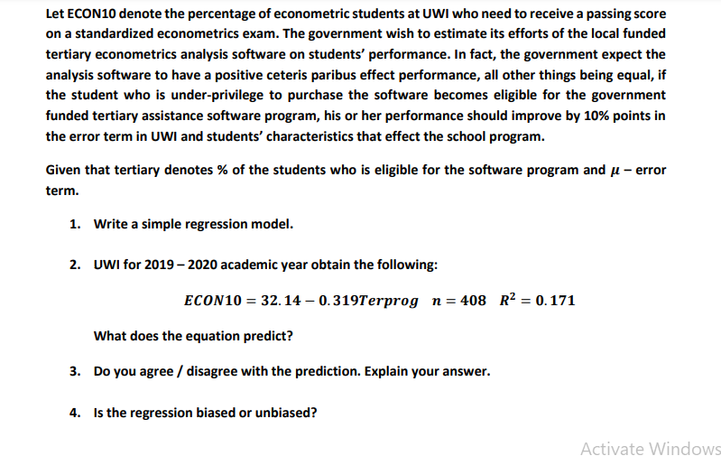 Let ECON10 denote the percentage of econometric students at UWI who need to receive a passing score
on a standardized econometrics exam. The government wish to estimate its efforts of the local funded
tertiary econometrics analysis software on students' performance. In fact, the government expect the
analysis software to have a positive ceteris paribus effect performance, all other things being equal, if
the student who is under-privilege to purchase the software becomes eligible for the government
funded tertiary assistance software program, his or her performance should improve by 10% points in
the error term in UWI and students' characteristics that effect the school program.
Given that tertiary denotes % of the students who is eligible for the software program and u – error
term.
1. Write a simple regression model.
2. UWI for 2019 – 2020 academic year obtain the following:
ECON10 = 32.14 – 0.319Terprog n= 408 R² = 0. 171
What does the equation predict?
3. Do you agree / disagree with the prediction. Explain your answer.
4. Is the regression biased or unbiased?
Activate Windows
