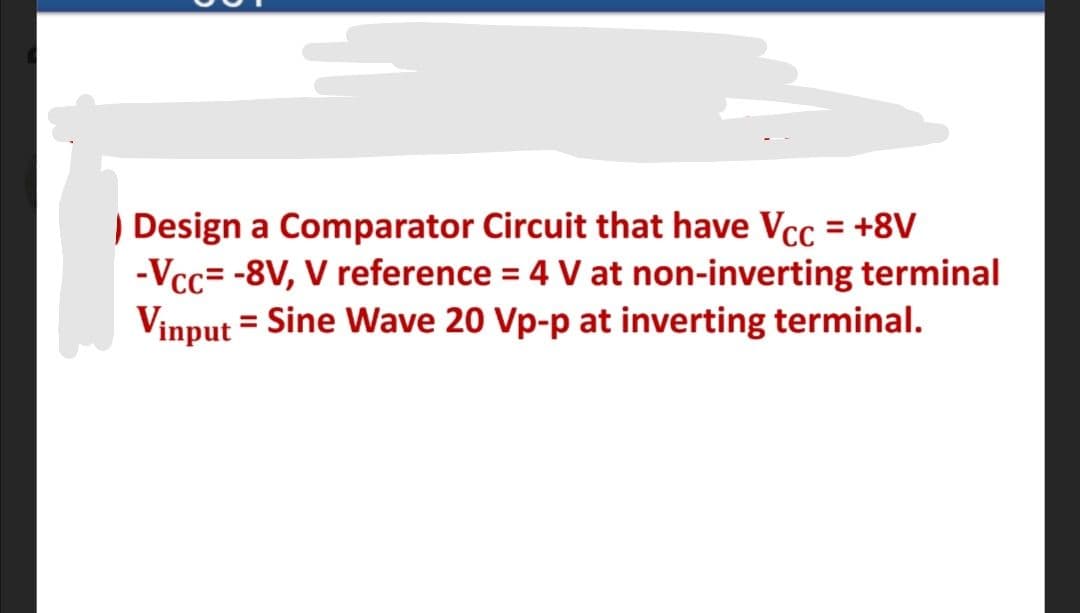 ) Design a Comparator Circuit that have Vcc = +8V
-Vcc= -8V, V reference = 4 V at non-inverting terminal
Vinput = Sine Wave 20 Vp-p at inverting terminal.
%3D
%3D
