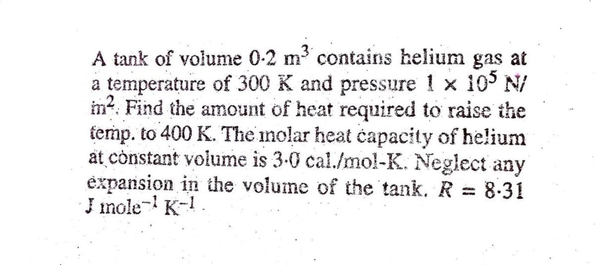 A tank of volume 0-2 m contains helium gas at
a temperature of 300 K and pressure 1 x 10 N/
im?. Find the amount of heat required to raise the
femp. to 400 K. The inolar heat capacity of he!lium
at constant volume is 3-0 cal./mol-K. Neglect any
expansion in the volume of the tank. R = 8-31
J mole- K-1.
