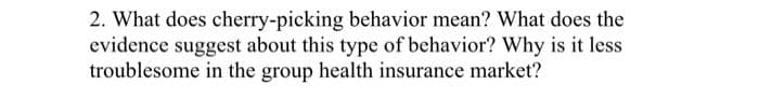 2. What does cherry-picking behavior mean? What does the
evidence suggest about this type of behavior? Why is it less
troublesome in the group health insurance market?
