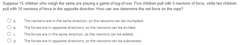 Suppose 15 children who weigh the same are playing a game of tug-of-war. Five children pull with 5 newtons of force, while ten children
pull with 10 newtons of force in the opposite direction. How can one determine the net force on the rope?
b
с
Od
The newtons are in the same direction, so the newtons can be multiplied.
The forces are in opposite directions, so the newtons can be divided.
The forces are in the same direction, so the newtons can be added.
The forces are in opposite directions, so the newtons can be subtracted.