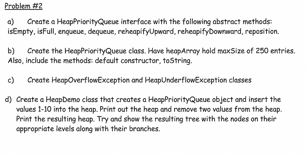 Problem #2
a)
Create a HeapPriorityQueue interface with the following abstract methods:
isEmpty, isFull, enqueue, dequeue, reheapifyUpward, reheapifyDownward, reposition.
b)
Create the HeapPriorityQueue class. Have heapArray hold maxSize of 250 entries.
Also, include the methods: default constructor, toString.
c)
Create HeapOverflowException and HeapUnderflowException classes
d) Create a HeapDemo class that creates a HeapPriorityQueue object and insert the
values 1-10 into the heap. Print out the heap and remove two values from the heap.
Print the resulting heap. Try and show the resulting tree with the nodes on their
appropriate levels along with their branches.
