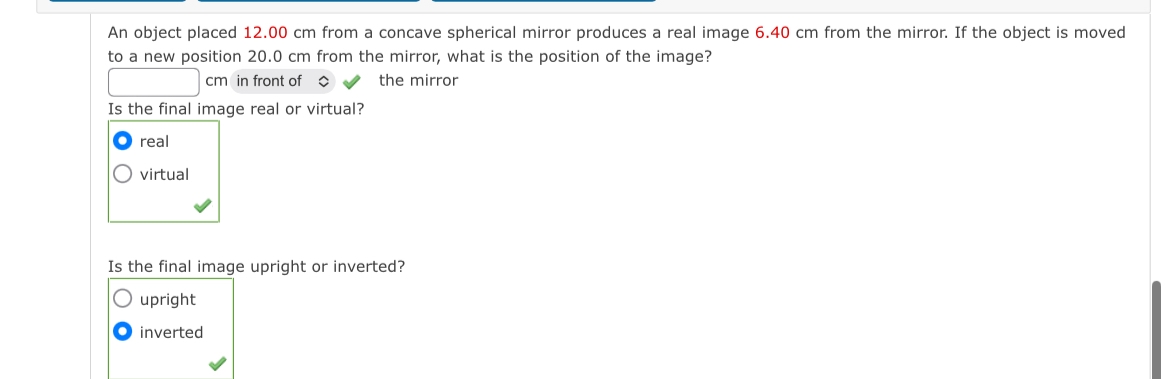An object placed 12.00 cm from a concave spherical mirror produces a real image 6.40 cm from the mirror. If the object is moved
to a new position 20.0 cm from the mirror, what is the position of the image?
cm in front of◇
Is the final image real or virtual?
the mirror
real
virtual
Is the final image upright or inverted?
upright
inverted