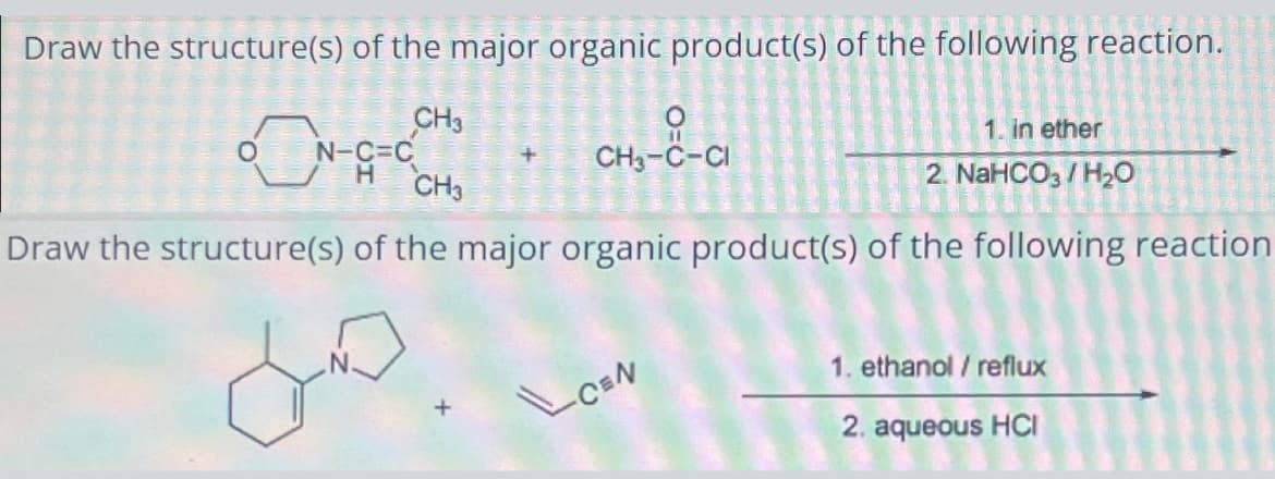 Draw the structure(s) of the major organic product(s) of the following reaction.
CH3
0
N-C=C
H
+
CH3-C-CI
CH3
1. in ether
2. NaHCO3 / H₂O
Draw the structure(s) of the major organic product(s) of the following reaction
مل
CEN
1. ethanol / reflux
2. aqueous HCI