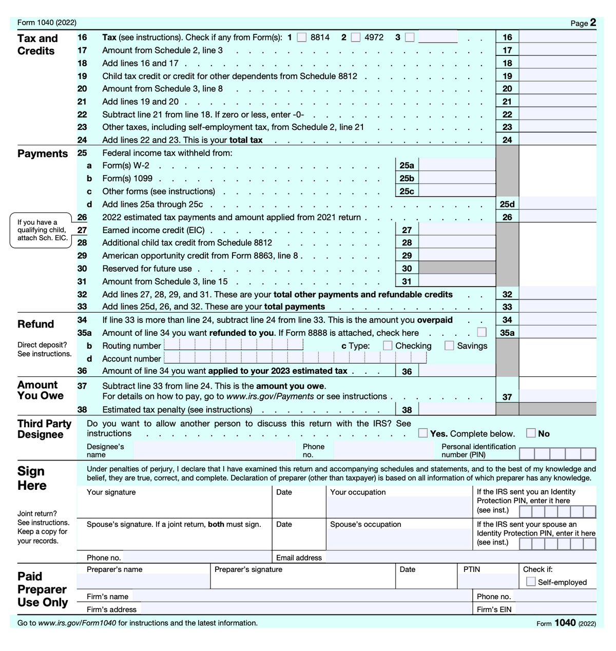 Form 1040 (2022)
Tax and
Credits
16
17
18
19
20
21
22
23
24
Payments 25
If you have a
qualifying child,
attach Sch. EIC.
Refund
Direct deposit?
See instructions.
34
35a
b
d
36
Amount 37
You Owe
Third Party
Designee
Sign
Here
Joint return?
See instructions.
Keep a copy for
your records.
Paid
Preparer
Use Only
a
Form(s) W-2
b Form(s) 1099
с
d
26
27
28
29
30
31
32
33
Tax (see instructions). Check if any from Form(s): 1
Amount from Schedule 2, line 3
Add lines 16 and 17.
Child tax credit or credit for other dependents from Schedule 8812
Amount from Schedule 3, line 8
Add lines 19 and 20.
Subtract line 21 from line 18. If zero or less, enter -0-
Other taxes, including self-employment tax, from Schedule 2, line 21
Add lines 22 and 23. This is your total tax
Federal income tax withheld from:
Other forms (see instructions)
Add lines 25a through 25c.
2022 estimated tax payments and amount applied from 2021 return
Earned income credit (EIC).
Additional child tax credit from Schedule 8812
American opportunity credit from Form 8863, line 8.
Reserved for future use.
Subtract line 33 from line 24. This is the amount you owe.
For details on how to pay, go to www.irs.gov/Payments or see instructions.
Estimated tax penalty (see instructions)
Designee's
name
8814 2 4972
Amount from Schedule 3, line 15
Add lines 27, 28, 29, and 31. These are your total other payments and refundable credits
Add lines 25d, 26, and 32. These are your total payments
If line 33 is more than line 24, subtract line 24 from line 33. This is the amount you overpaid
Amount of line 34 you want refunded to you. If Form 8888 is attached, check here
Routing number
c Type:
Checking
Account number
Amount of line 34 you want applied to your 2023 estimated tax
Spouse's signature. If a joint return, both must sign.
Phone no.
Preparer's name
38
38
Do you want to allow another person to discuss this return with the IRS? See
instructions
Date
Firm's name
Firm's address
Go to www.irs.gov/Form 1040 for instructions and the latest information.
Preparer's signature
3
Phone
no.
25a
25b
25c
Email address
27
28
29
30
31
36
Spouse's occupation
Under penalties of perjury, I declare that I have examined this return and accompanying schedules and statements, and to the best of my knowledge and
belief, they are true, correct, and complete. Declaration of preparer (other than taxpayer) is based on all information of which preparer has any knowledge.
Your signature
Your occupation
Date
Savings
Date
16
17
18
19
20
21
22
23
24
25d
26
32
33
34
35a
37
Yes. Complete below. No
Personal identification
number (PIN)
PTIN
If the IRS sent you an Identity
Protection PIN, enter it here
(see inst.)
Page 2
If the IRS sent your spouse an
Identity Protection PIN, enter it here
(see inst.)
Phone no.
Firm's EIN
Check if:
Self-employed
Form 1040 (2022)