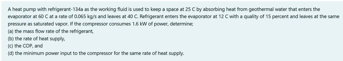 A heat pump with refrigerant-134a as the working fluid is used to keep a space at 25 C by absorbing heat from geothermal water that enters the
evaporator at 60 C at a rate of 0.065 kg/s and leaves at 40 C. Refrigerant enters the evaporator at 12 C with a quality of 15 percent and leaves at the same
pressure as saturated vapor. If the compressor consumes 1.6 kW of power, determine;
(a) the mass flow rate of the refrigerant,
(b) the rate of heat supply,
(c) the COP, and
(d) the minimum power input to the compressor for the same rate of heat supply.
