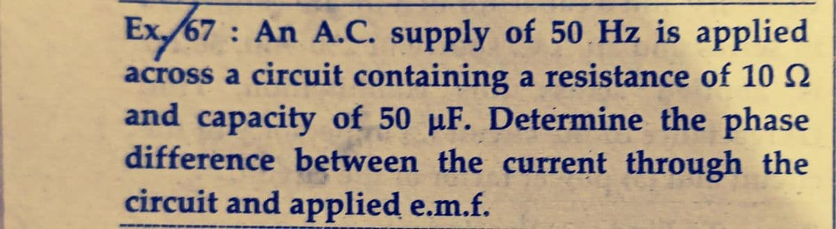 Ex./67: An A.C. supply of 50 Hz is applied
across a circuit containing a resistance of 10
and capacity of 50 µF. Determine the phase
difference between the current through the
circuit and applied e.m.f.