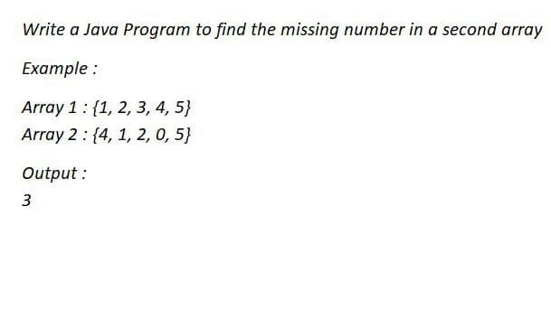 Write a Java Program to find the missing number in a second array
Example :
Array 1: {1, 2, 3, 4, 5}
Array 2 : {4, 1, 2, 0, 5}
Output:
3