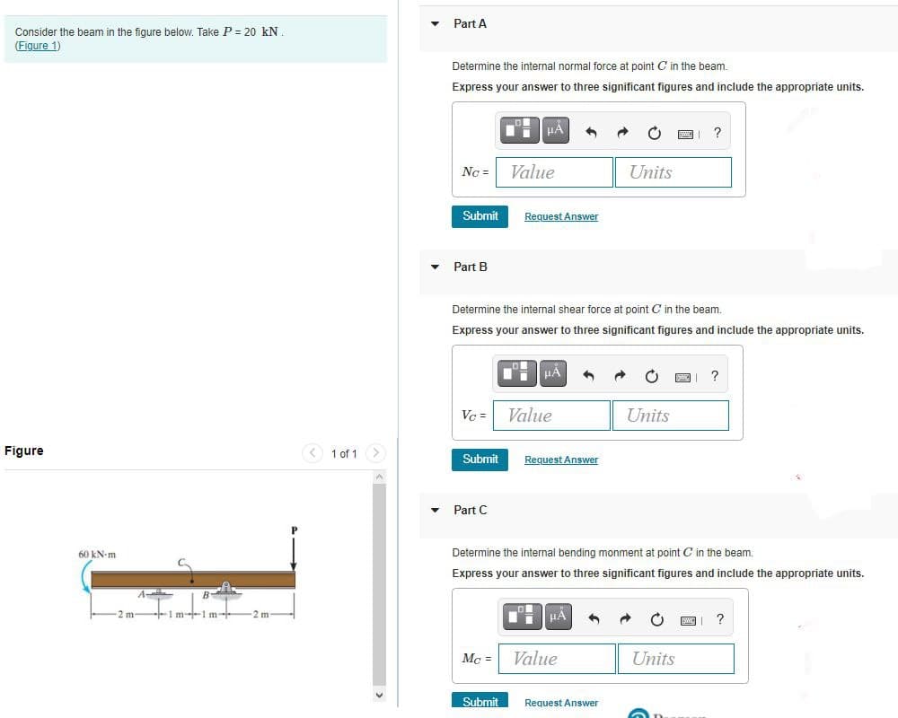Consider the beam in the figure below. Take P = 20 kN.
(Figure 1)
Figure
60 kN-m
2 m
1 m-1 m-
-2 m-
< 1 of 1
Part A
Determine the internal normal force at point C in the beam.
Express your answer to three significant figures and include the appropriate units.
Nc =
Submit
Part B
Vc =
Submit
▾ Part C
HA
Determine the internal shear force at point C in the beam.
Express your answer to three significant figures and include the appropriate units.
Mc =
Value
Submit
Request Answer
HA 1
Value
Request Answer
μÀ 4
Units
Determine the internal bending monment point C in the beam.
Express your answer to three significant figures and include the appropriate units.
Value
Request Answer
Units
?
Units
?
?