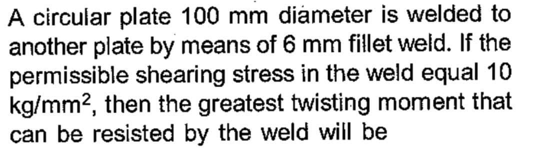 A circular plate 100 mm diameter is welded to
another plate by means of 6 mm fillet weld. If the
permissible shearing stress in the weld equal 10
kg/mm², then the greatest twisting moment that
can be resisted by the weld will be