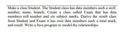Make a class Student. The Student class has data members such a sroll
number, name, branch. Create a class called Exam that has data
members roll number and six subject marks. Derive the result class
from Student and Exam it has own data members such a total mark,
and result. Write a Java program to model the relationships.
