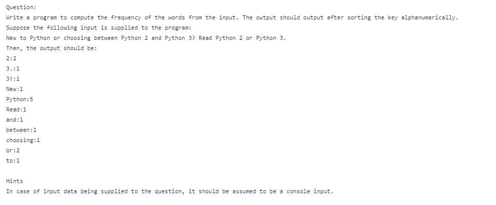 Question:
Write a program to compute the frequency of the words from the input. The output should output after sorting the key alphanumerically.
Suppose the following input is supplied to the program:
New to Python or choosing between Python 2 and Python 3? Read Python 2 or Python 3.
Then, the output should be:
2:2
3.:1
32:1
New: 1
Python: 5
Read: 1
and: 1
between: 1
choosing: 1
or: 2
to:1
Hints
In case of input data being supplied to the question, it should be assumed to be a console input.