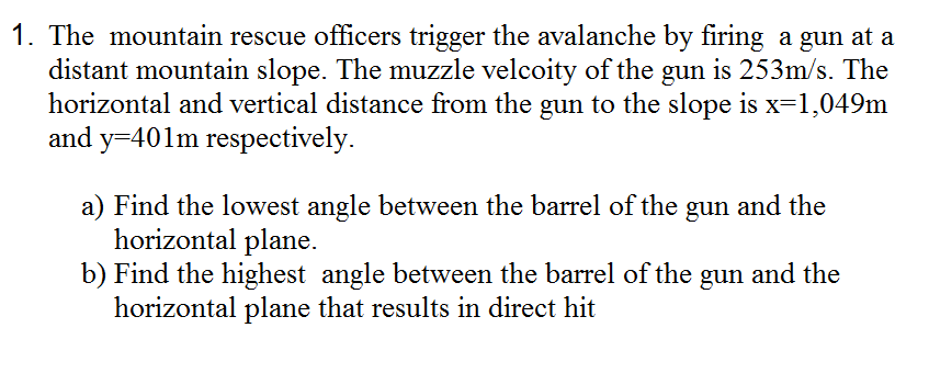 1. The mountain rescue officers trigger the avalanche by firing a gun at a
distant mountain slope. The muzzle velcoity of the gun is 253m/s. The
horizontal and vertical distance from the gun to the slope is x=1,049m
and y=401m respectively.
a) Find the lowest angle between the barrel of the gun and the
horizontal plane.
b) Find the highest angle between the barrel of the gun and the
horizontal plane that results in direct hit
