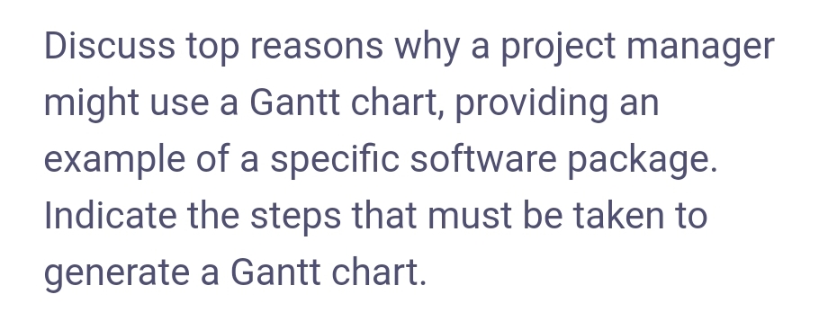 Discuss top reasons why a project manager
might use a Gantt chart, providing an
example of a specific software package.
Indicate the steps that must be taken to
generate a Gantt chart.

