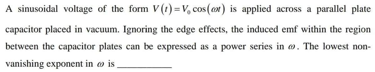 A sinusoidal voltage of the form V (t) = V, cos (ot) is applied across a parallel plate
capacitor placed in vacuum. Ignoring the edge effects, the induced emf within the region
between the capacitor plates can be expressed as a power series in o. The lowest non-
vanishing exponent in @ is
