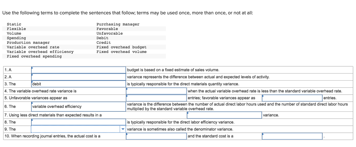 Use the following terms to complete the sentences that follow; terms may be used once, more than once, or not at all:
Static
Flexible
Volume
Spending
Production manager
Variable overhead rate
Variable overhead efficiency
Fixed overhead spending
Purchasing manager
Favorable
Unfavorable
Debit
Credit
Fixed overhead budget
Fixed overhead volume
1. A
2. A
3. The
debit
4. The variable overhead rate variance is
5. Unfavorable variances appear as
6. The
variable overhead efficiency
7. Using less direct materials than expected results in a
8. The
9. The
10. When recording journal entries, the actual cost is a
budget is based on a fixed estimate of sales volume.
variance represents the difference between actual and expected levels of activity.
is typically responsible for the direct materials quantity variance.
when the actual variable overhead rate is less than the standard variable overhead rate.
entries; favorable variances appear as
entries.
variance is the difference between the number of actual direct labor hours used and the number of standard direct labor hours
multiplied by the standard variable overhead rate.
is typically responsible for the direct labor efficiency variance.
variance is sometimes also called the denominator variance.
and the standard cost is a
variance.