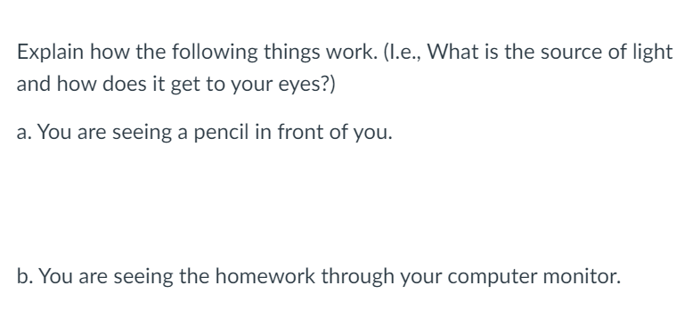 Explain how the following things work. (I.e., What is the source of light
and how does it get to your eyes?)
a. You are seeing a pencil in front of you.
b. You are seeing the homework through your computer monitor.
