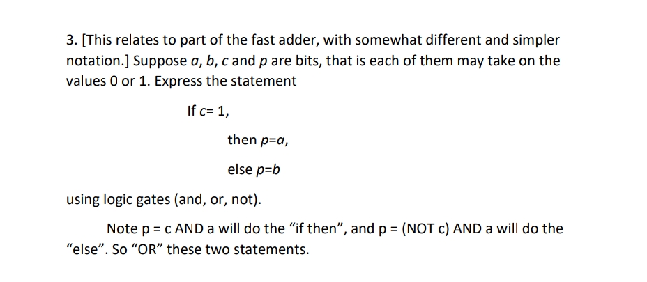 3. [This relates to part of the fast adder, with somewhat different and simpler
notation.] Suppose a, b, c and p are bits, that is each of them may take on the
values 0 or 1. Express the statement
If c= 1,
then p=a,
else p=b
using logic gates (and, or, not).
Note p = c AND a will do the "if then", andp = (NOT c) AND a will do the
"else". So "OR" these two statements.
