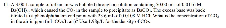 11. A 3.00-L sample of urban air was bubbled through a solution containing 50.00 mL of 0.0116 M
Ba(OH)2, which caused the CO2 in the sample to precipitate as BaCO3. The excess base was back
titrated to a phenolphthalein end point with 23.6 mL of 0.0108 M HCl. What is the concentration of CO2
in the air in ppm (mL CO2/L air)? Use 1.98g/L for the density of CO2.
