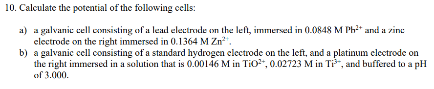 10. Calculate the potential of the following cells:
a) a galvanic cell consisting of a lead electrode on the left, immersed in 0.0848 M Pb²* and a zinc
electrode on the right immersed in 0.1364 M Zn²+.
b) a galvanic cell consisting of a standard hydrogen electrode on the left, and a platinum electrode on
the right immersed in a solution that is 0.00146 M in TiO²*, 0.02723 M in Ti³*, and buffered to a pH
of 3.000.
