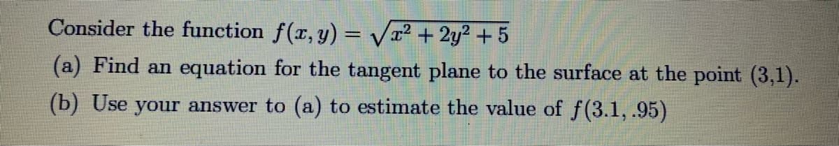 Consider the function f(x, y) = Vx² + 2y? + 5
(a) Find an equation for the tangent plane to the surface at the point (3,1).
(b) Use your answer to (a) to estimate the value of f(3.1, .95)
