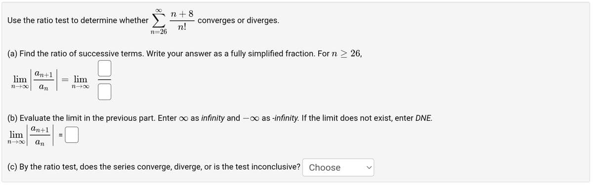 Use the ratio test to determine whether
an+1
lim
n→∞ an
(a) Find the ratio of successive terms. Write your answer as a fully simplified fraction. For n ≥ 26,
=
lim
n→∞ an
∞ n +8
n!
lim
n→∞
n=26
converges or diverges.
(b) Evaluate the limit in the previous part. Enter ∞ as infinity and -∞ as -infinity. If the limit does not exist, enter DNE.
an+1
0
(c) By the ratio test, does the series converge, diverge, or is the test inconclusive? Choose