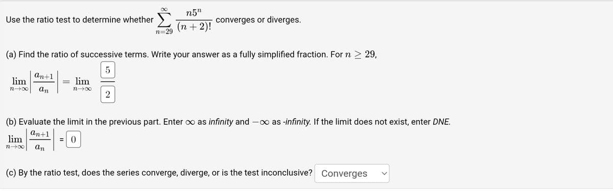Use the ratio test to determine whether
an+1
lim
n→∞ an
(a) Find the ratio of successive terms. Write your answer as a fully simplified fraction. For n ≥ 29,
lim
N→∞
-
n=29
lim
n→∞
=
n5n
(n + 2)!
converges or diverges.
(b) Evaluate the limit in the previous part. Enter ∞ as infinity and — ∞ as -infinity. If the limit does not exist, enter DNE.
an+1
an
(c) By the ratio test, does the series converge, diverge, or is the test inconclusive? Converges