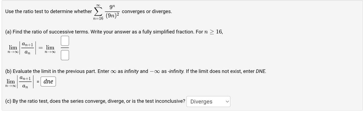 gn
(9n)²
n=16
(a) Find the ratio of successive terms. Write your answer as a fully simplified fraction. For n ≥ 16,
Use the ratio test to determine whether
an+1
lim
n→∞ an
lim
n→∞
=
lim
n→∞
converges or diverges.
(b) Evaluate the limit in the previous part. Enter ∞ as infinity and -∞ as -infinity. If the limit does not exist, enter DNE.
an+1
= dne
an
(c) By the ratio test, does the series converge, diverge, or is the test inconclusive? Diverges