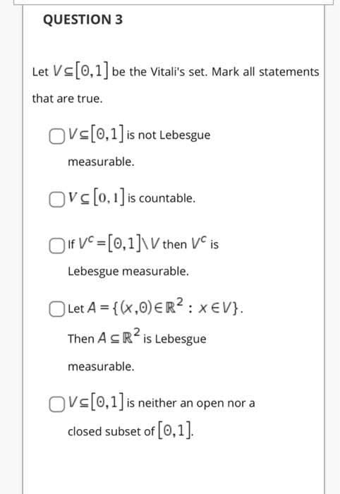 QUESTION 3
Let Vs0,1 be the Vitali's set. Mark all statements
that are true.
Ovs[0,1] is not Lebesgue
measurable.
Ovc[0,1] is countable.
OIf VC =[0,1]\V then VC is
Lebesgue measurable.
O Let A = {(x,0) ER? : xEV}.
Then ASR is Lebesgue
measurable.
Ovs[0,1]is neither an open nor a
closed subset of 0,1].
