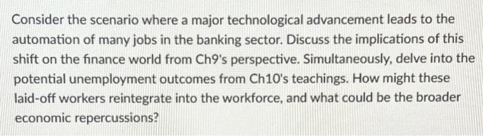 Consider the scenario where a major technological advancement leads to the
automation of many jobs in the banking sector. Discuss the implications of this
shift on the finance world from Ch9's perspective. Simultaneously, delve into the
potential unemployment outcomes from Ch10's teachings. How might these
laid-off workers reintegrate into the workforce, and what could be the broader
economic repercussions?