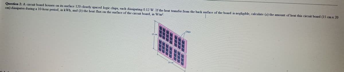 Question 2: A circuit board houses on its surface 120 closely spaced logic chips, each dissipating 0.12 W. If the heat transfer from the back surface of the board is negligible, calculate (a) the amount of heat this circuit board (15 cm x 20
cm) dissipates during a 10-hour period, in kWh, and (b) the heat flux on the surface of the circuit board, in W/m2.
一
Chips
15 cm
20 cm
