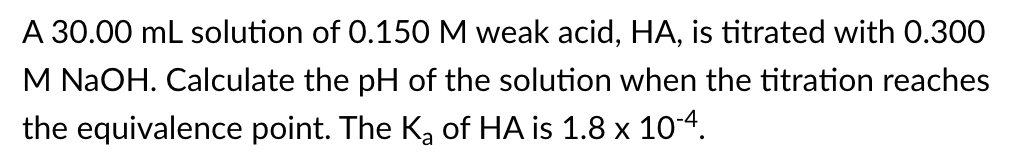 A 30.00 mL solution of 0.150 M weak acid, HA, is titrated with 0.300
M NaOH. Calculate the pH of the solution when the titration reaches
the equivalence point. The K₂ of HA is 1.8 x 10-4.