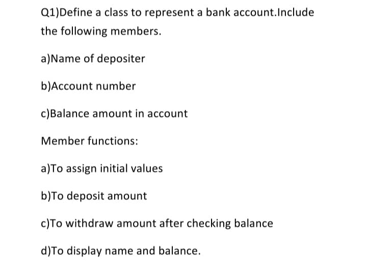 Q1)Define a class to represent a bank account.Include
the following members.
a)Name of depositer
b)Account number
c)Balance amount in account
Member functions:
a)To assign initial values
b)To deposit amount
c)To withdraw amount after checking balance
d)To display name and balance.
