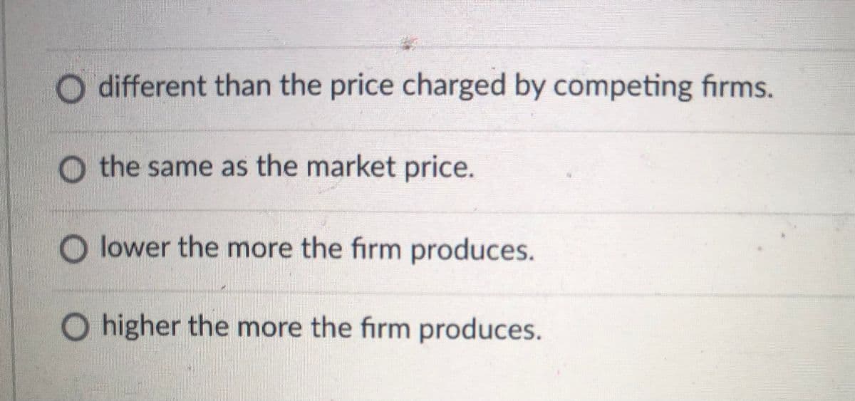 different than the price charged by competing firms.
O the same as the market price.
O lower the more the firm produces.
O higher the more the firm produces.
