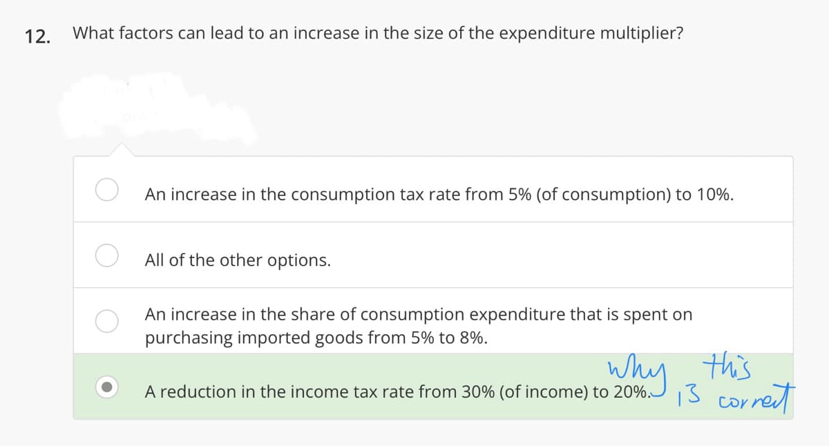 12. What factors can lead to an increase in the size of the expenditure multiplier?
An increase in the consumption tax rate from 5% (of consumption) to 10%.
All of the other options.
An increase in the share of consumption expenditure that is spent on
purchasing imported goods from 5% to 8%.
why this
A reduction in the income tax rate from 30% (of income) to 20%.
13 correct