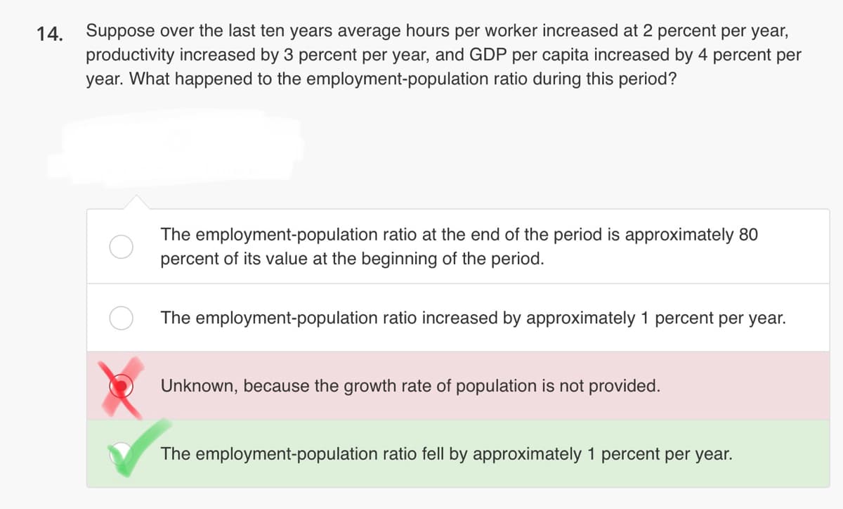 14. Suppose over the last ten years average hours per worker increased at 2 percent per year,
productivity increased by 3 percent per year, and GDP per capita increased by 4 percent per
year. What happened to the employment-population ratio during this period?
The employment-population ratio at the end of the period is approximately 80
percent of its value at the beginning of the period.
The employment-population ratio increased by approximately 1 percent per year.
Unknown, because the growth rate of population is not provided.
The employment-population ratio fell by approximately 1 percent per year.