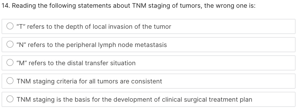 14. Reading the following statements about TNM staging of tumors, the wrong one is:
"T" refers to the depth of local invasion of the tumor
"N" refers to the peripheral lymph node metastasis
"M" refers to the distal transfer situation
TNM staging criteria for all tumors are consistent
TNM staging is the basis for the development of clinical surgical treatment plan
