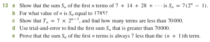 13 a Show that the sum S, of the first n terms of 7 + 14 + 28 + · . · is S,
b For what value of n is S, equal to 1785?
c Show that T, = 7 × 2"-1, and find how many terms are less than 70000.
d Use trial-and-error to find the first sum S, that is greater than 70000.
e Prove that the sum S, of the first n terms is always 7 less than the (n + 1)th term.
7(2" - 1).
