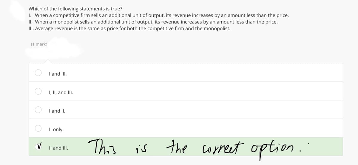 Which of the following statements is true?
1. When a competitive firm sells an additional unit of output, its revenue increases by an amount less than the price.
II. When a monopolist sells an additional unit of output, its revenue increases by an amount less than the price.
III. Average revenue is the same as price for both the competitive firm and the monopolist.
(1 mark)
V
I and III.
I, II, and III.
I and II.
II only.
II and III.
This
is the correct option.