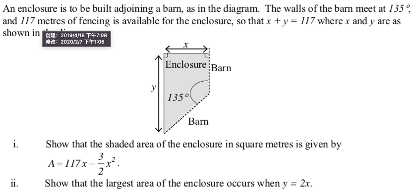 An enclosure is to be built adjoining a barn, as in the diagram. The walls of the barn meet at 135 °,
and 117 metres of fencing is available for the enclosure, so that x +y= 117 where x and y are as
shown in e: 2019/4/18 F47:08
1: 2020/2/7 T41:06
Enclosure¡Barn
y
135°
Barn
i.
Show that the shaded area of the enclosure in square metres is given by
A=117x --x²
ii.
Show that the largest area of the enclosure occurs when y = 2x.
%3D
