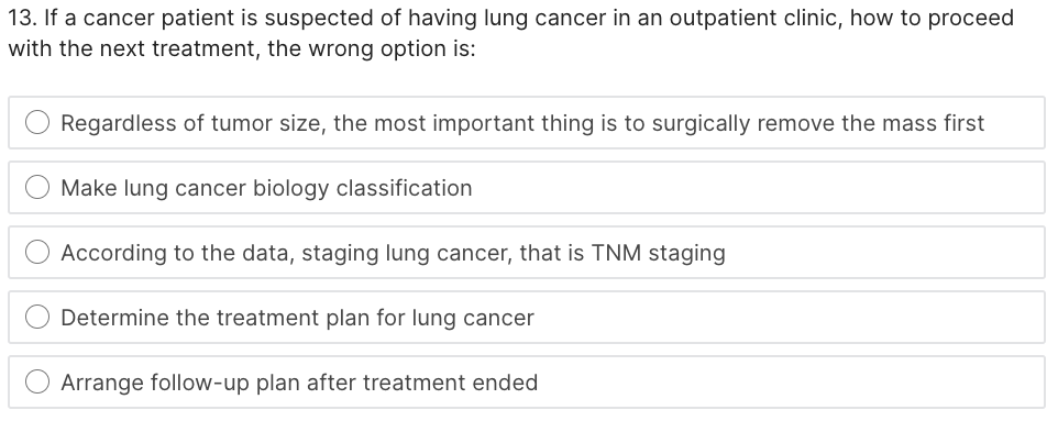 13. If a cancer patient is suspected of having lung cancer in an outpatient clinic, how to proceed
with the next treatment, the wrong option is:
Regardless of tumor size, the most important thing is to surgically remove the mass first
Make lung cancer biology classification
According to the data, staging lung cancer, that is TNM staging
Determine the treatment plan for lung cancer
Arrange follow-up plan after treatment ended