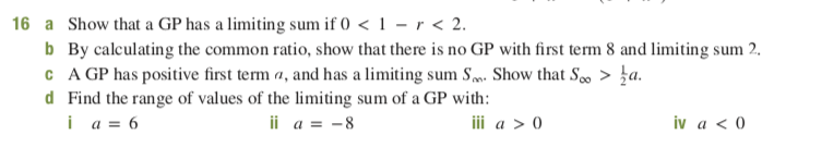a Show that a GP has a limiting sum if 0 < 1 – r < 2.
b By calculating the common ratio, show that there is no GP with first term 8 and limiting sum 2.
C A GP has positive first term a, and has a limiting sum Sm. Show that S, > }a.
d Find the range of values of the limiting sum of a GP with:
i a = 6
16
ii a = -8
iv a < 0
iii a > 0
