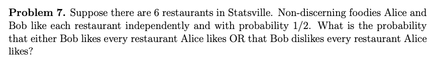 Problem 7. Suppose there are 6 restaurants in Statsville. Non-discerning foodies Alice and
Bob like each restaurant independently and with probability 1/2. What is the probability
that either Bob likes every restaurant Alice likes OR that Bob dislikes every restaurant Alice
likes?